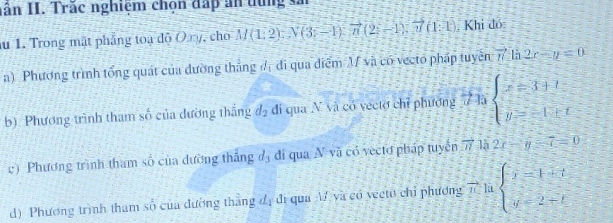 nân II. Trác nghiệm chọn đấp ăn tùng sả 
au 1. Trong mặt phẳng toa độ Oay, cho M(1:2):N(3:-1):vector n(2:-1):vector n(1:1) Khi đó: 
a) Phương trình tổng quát của dường thắng đị đi qua điểm M và có vecto pháp tuyển vector n là 2x-y=0
b) Phương trình tham số của đường thắng d_2 di qua N và có vectơ chỉ phương ư là beginarrayl x=3+t y=-1+tendarray.
c) Phương trình tham số của dường thẳng d_3 di qua △ V và có vectơ pháp tuyển vector n là 2x-y-7=0
d) Phương trình tham số của đường thắng đị đi qua M và có vectu chỉ phương vector n la beginarrayl y=1+t y=2+tendarray.