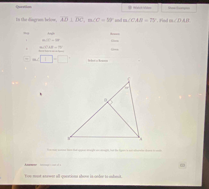 Question Watch Video Show Examples
In the diagram below, overline AD⊥ overline DC,m∠ C=59° and m∠ CAB=75°. Find m∠ DAB.
Step Angle Reason
1 m∠ C=59° Given
2 m∠ CAB=75°
(hover here to soe an figurs) Given
try m∠ □ =□° Select a Reason
You may assume lines that appear straight are straight, but the figure is not otherwise drawn to scale.
Answer Attempt 1 out of 2
You must answer all questions above in order to submit.