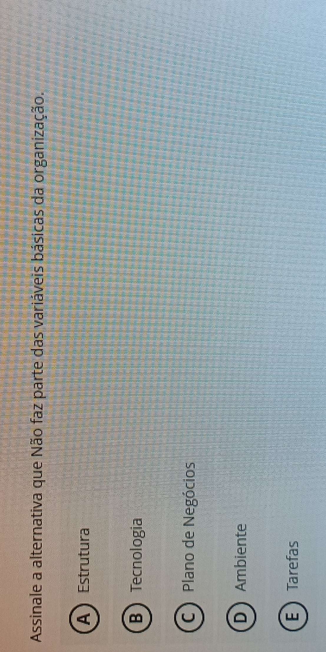 Assinale a alternativa que Não faz parte das variáveis básicas da organização.
A) Estrutura
B Tecnologia
C) Plano de Negócios
DAmbiente
E Tarefas