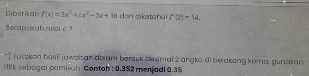 Diberikan f(x)=3x^3+cx^2-3x+16 dan diketahui f'(2)=14. 
Berapakah nilai c ? 
*) Tuliskan hasil jawaban dalam bentuk desimal 2 angka di belakang koma, gunakan 
titik sebagai pemisah. Contoh : 0.352 menjadi 0.35