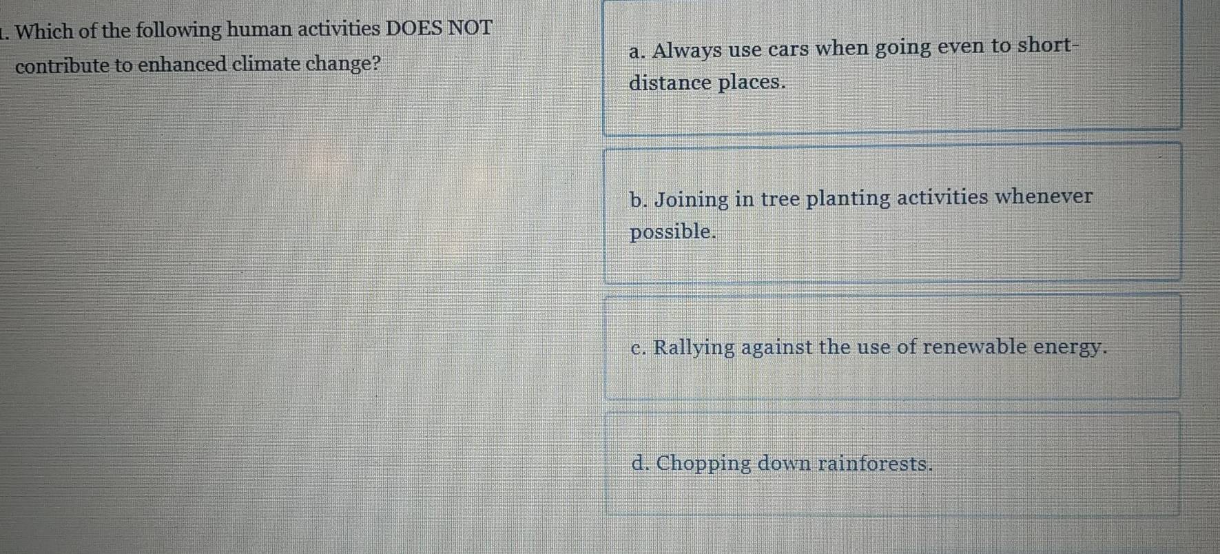 Which of the following human activities DOES NOT
contribute to enhanced climate change? a. Always use cars when going even to short-
distance places.
b. Joining in tree planting activities whenever
possible.
c. Rallying against the use of renewable energy.
d. Chopping down rainforests.