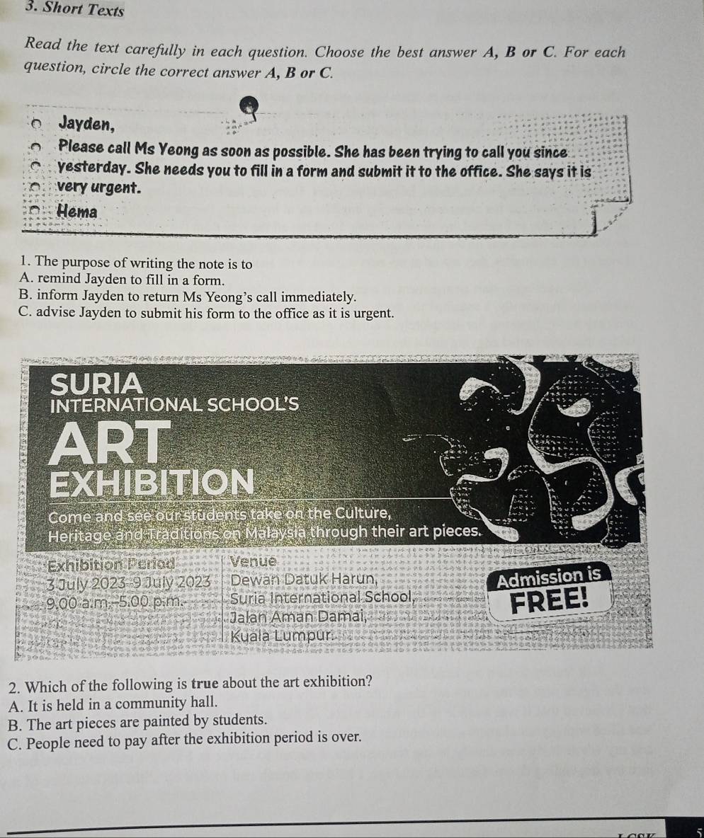 Short Texts
Read the text carefully in each question. Choose the best answer A, B or C. For each
question, circle the correct answer A, B or C.
Jayden,
Please call Ms Yeong as soon as possible. She has been trying to call you since
yesterday. She needs you to fill in a form and submit it to the office. She says it is
very urgent.
Hema
1. The purpose of writing the note is to
A. remind Jayden to fill in a form.
B. inform Jayden to return Ms Yeong’s call immediately.
C. advise Jayden to submit his form to the office as it is urgent.
2. Which of the following is true about the art exhibition?
A. It is held in a community hall.
B. The art pieces are painted by students.
C. People need to pay after the exhibition period is over.