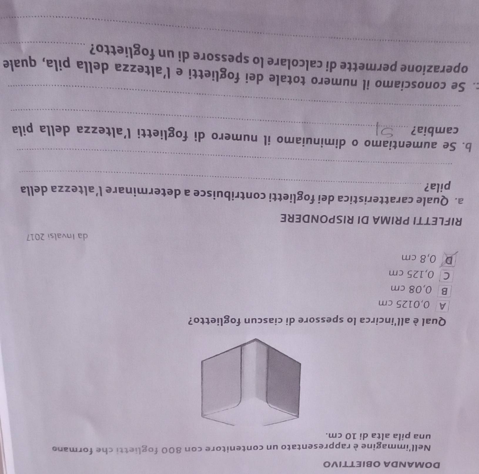 DOMANDA OBΙETTIVO
Nell'immagine è rappresentato un contenitore con 800 foglietti che formano
una pila alta di 10 cm.
Qual è all'incirca lo spessore di ciascun foglietto?
A 0,0125 cm
B 0,08 cm
C 0,125 cm
D 0,8 cm
da Invalsi 2017
RIFLETTI PRIMA DI RISPONDERE
a. Quale caratteristica dei foglietti contribuisce a determinare l’altezza della
pila?_
_
b. Se aumentiamo o diminuiamo il numero di foglietti l’altezza della pila
cambia?_
_
c. Se conosciamo il numero totale dei foglietti e l’altezza della pila, quale
_
operazione permette di calcolare lo spessore di un foglietto?_