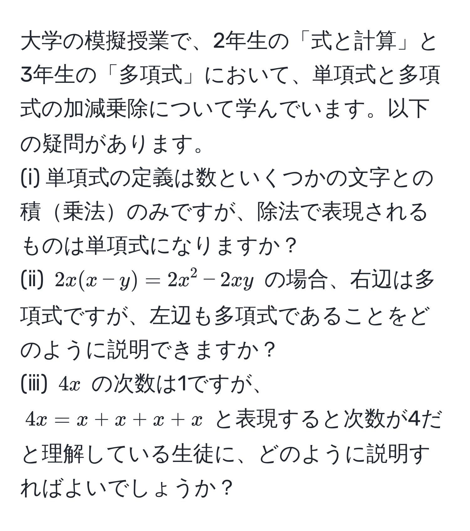 大学の模擬授業で、2年生の「式と計算」と3年生の「多項式」において、単項式と多項式の加減乗除について学んでいます。以下の疑問があります。  
(ⅰ) 単項式の定義は数といくつかの文字との積乗法のみですが、除法で表現されるものは単項式になりますか？  
(ⅱ) $2x(x-y)=2x^2-2xy$ の場合、右辺は多項式ですが、左辺も多項式であることをどのように説明できますか？  
(ⅲ) $4x$ の次数は1ですが、$4x = x + x + x + x$ と表現すると次数が4だと理解している生徒に、どのように説明すればよいでしょうか？