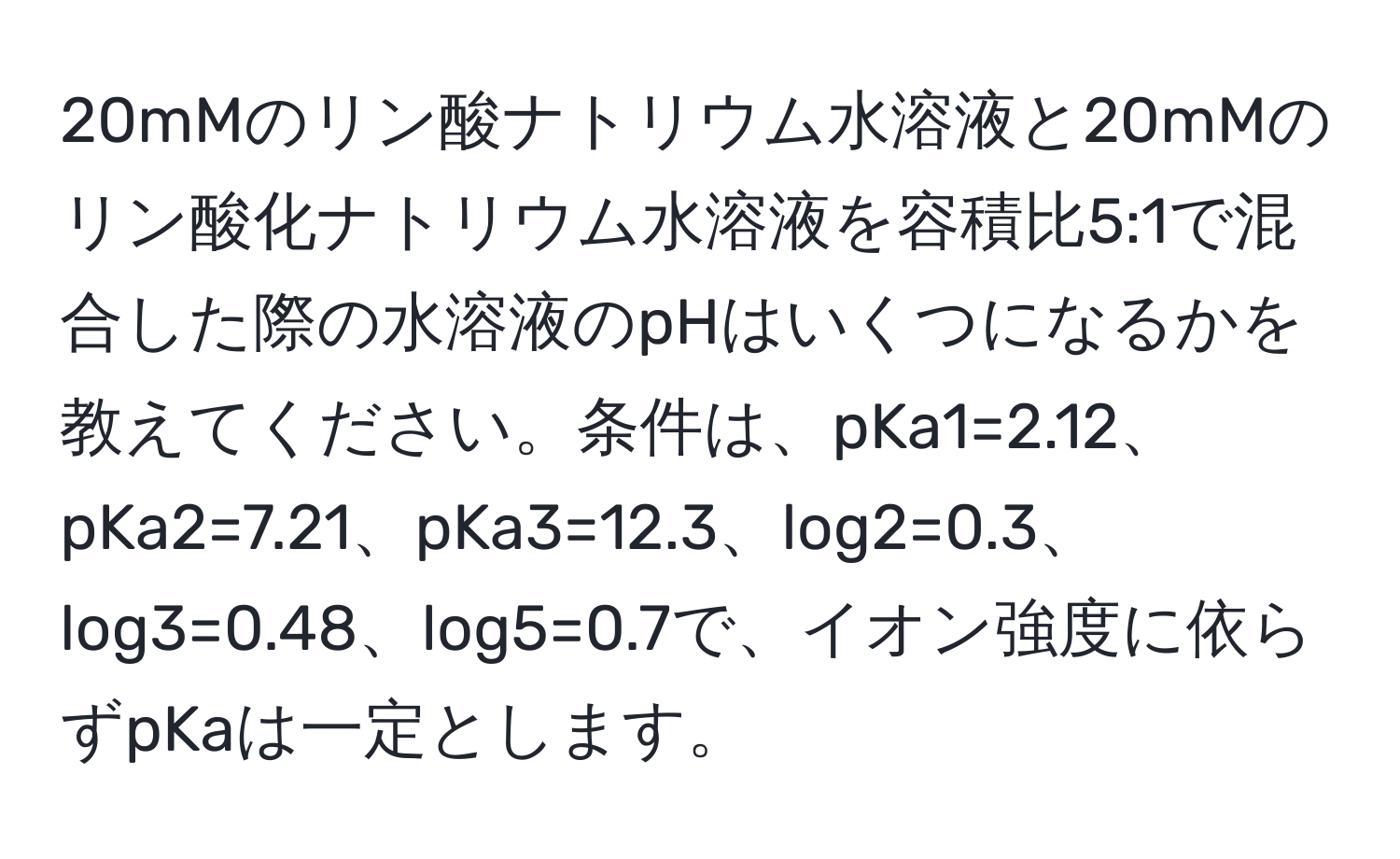 20mMのリン酸ナトリウム水溶液と20mMのリン酸化ナトリウム水溶液を容積比5:1で混合した際の水溶液のpHはいくつになるかを教えてください。条件は、pKa1=2.12、pKa2=7.21、pKa3=12.3、log2=0.3、log3=0.48、log5=0.7で、イオン強度に依らずpKaは一定とします。