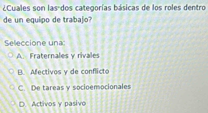 ¿Cuales son las dos categorías básicas de los roles dentro
de un equipo de trabajo?
Seleccione una:
A. Fraternales y rivales
B. Afectivos y de conflicto
C. De tareas y socioemocionales
D. Activos y pasivo