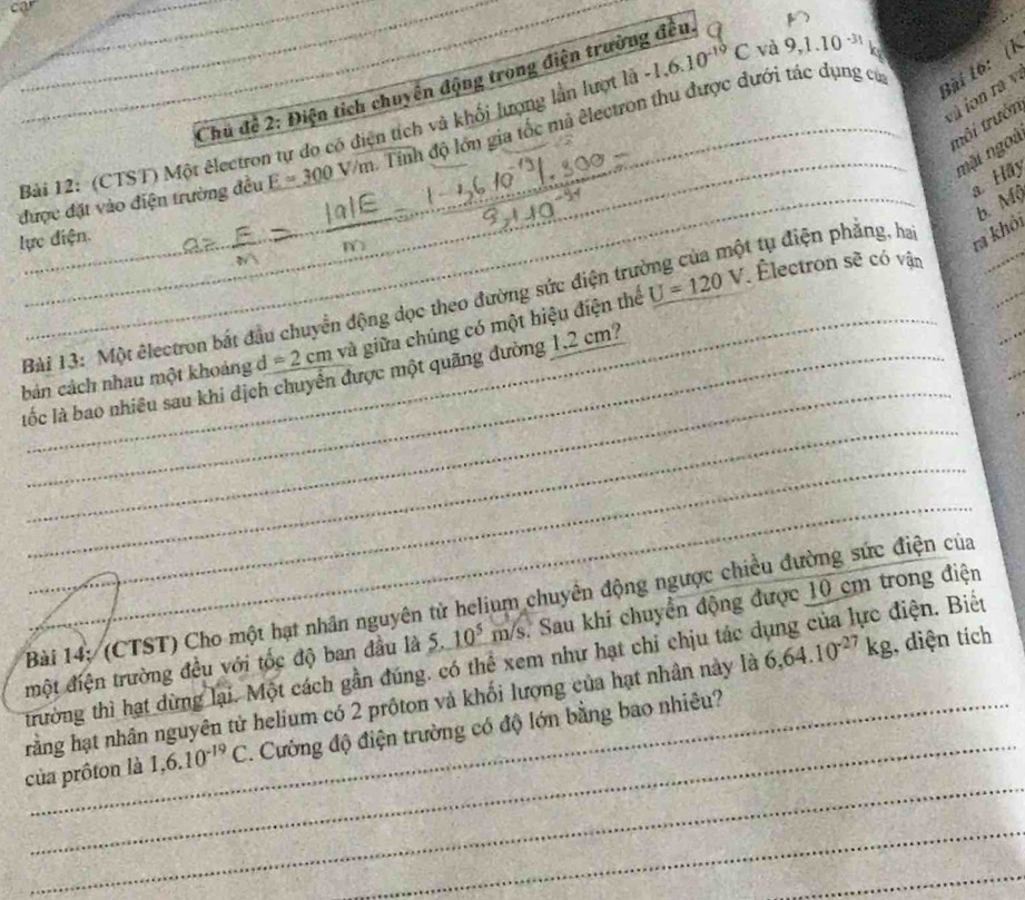 car 
Bài tô: (1 
Chủ để 2: Điện tích chuyển động trong điện trường đều 
và ion ra v. 
tôi trướn 
Bài 12: (CTST) Một êlectron tự do có điện tích và khổi lượng lần lượt là -1.6.10^(-10)C và 9,1.10^(-31) k 
được đặt vào điện trường đều E=300V/m ,. Tính độ lớn gia tốc mả êlectron thu được đưới tác dụng củ 
mặt ngoà 
Hãy 
b. Mộ 
lực điện. 
ra khôi 
ẽ có vận 
_ 
Bài 13: Một êlectron bắt đầu chuyển động dọc theo đường sức điện trường của một tụ điện phẳng, ha 
bản cách nhau một khoảng d=2cm và giữa chúng có một hiệu điện thể U=120V
Électron s 1 
_ 
_ 
_ 
_ 
lốc là bao nhiều sau khi dịch chuyển được một quãng đường 1,2 cm? 
_ 
_ 
Bài 14: (CTST) Cho một hạt nhân nguyên tử helium chuyên động ngược chiều đường sức điện của 
điện. Biết 
một điện trường đều với tốc độ ban đầu là 5. 10^5m/s Sau khi chuyền động được 10 cm trong điện 
trường thì hạt dừng lại. Một cách gần đúng. có thể xem như hạt chi chịu tác ở 
rằng hạt nhân nguyên tử helium có 2 prôton và khối lượng của hạt nhân này là 6,64.10^(-27)kg , diện tích 
_ 
của prôton là 1,6.10^(-19)C 1 Cường độ điện trường có độ lớn bằng bao nhiêu? 
_ 
_