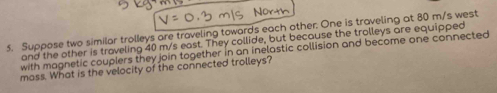 No
5. Suppose two similar trolleys are traveling towards each other. One is traveling at 80 m/s west
and the other is traveling 40 m/s east. They collide, but because the trolleys are equipped
with magnetic couplers they join together in an inelastic collision and become one connected
mass. What is the velocity of the connected trolleys?