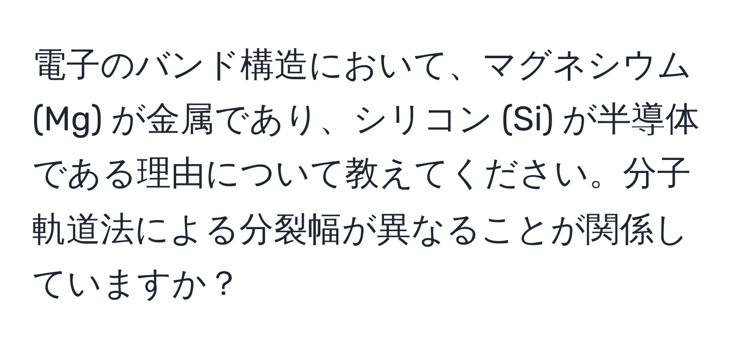 電子のバンド構造において、マグネシウム (Mg) が金属であり、シリコン (Si) が半導体である理由について教えてください。分子軌道法による分裂幅が異なることが関係していますか？