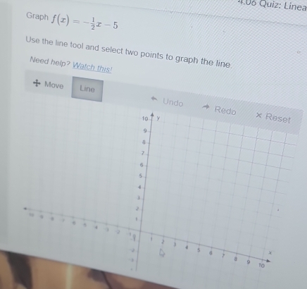 4.06 Quiz: Línea 
Graph f(x)=- 1/2 x-5
Use the line tool and select two points to graph the line. 
Need help? Watch this! 
Move Line