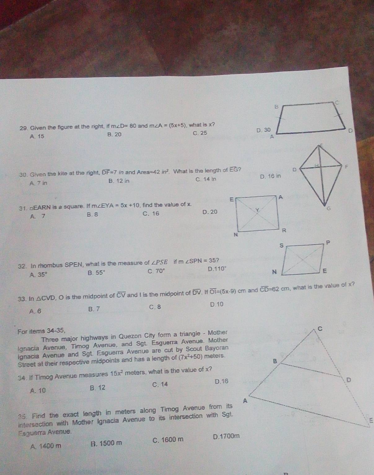 Given the figure at the right, if m∠ D=80 and m∠ A=(5x+5) , what is x?
A. 15 B. 20 C. 25
30. Given the kite at the right, overline DF=7in and Area =42in^2. What is the length of EG?
A. 7 in B. 12 in C. 14 in D. 16 in
31. □EARN is a square. If m∠ EYA=5x+10 , find the value of x
A. 7 B. 8 C. 16 D. 20
32. In rhombus SPEN, what is the measure of ∠ PSE if m∠ SPN=35 7
A. 35°
C 70°
D. 110°
B. 55°
33. In △ CVD , O is the midpoint of overline CV and I is the midpoint of overline DV. If overline OI=(5x-9)cm and overline CD=62cm , what is the value of x?
A. B B. 7
C. 8 D. 10
For items 34-35,
Three major highways in Quezon City form a triangle - Mother
Ignacia Avenue, Timog Avenue, and Sgt. Esguerra Avenue. Mother
Ignacia Avenue and Sgt. Esguerra Avenue are cut by Scout Bayoran
Street at their respective midpoints and has a length of (7x^2+50) meters.
34. If Timog Avenue measures 15x^2 meters, what is the value of x?
A. 10 B. 12 C. 14 D. 16
35. Find the exact length in meters along Timog Avenue from its
intersection with Mother Ignacia Avenue to its intersection with Sgt.
Esguerra Avenue.
A. 1400 m B. 1500 m C. 1600 m D. 1700m