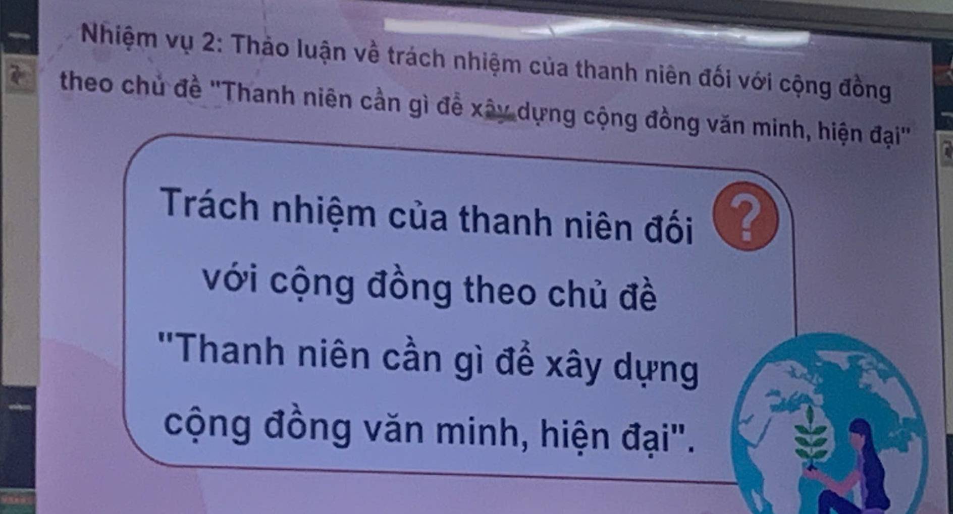 Nhiệm vụ 2: Thảo luận về trách nhiệm của thanh niên đối với cộng đồng 
theo chủ đề ''Thanh niên cần gì đề xây dựng cộng đồng văn minh, hiện đại'' 
Trách nhiệm của thanh niên đối ? 
với cộng đồng theo chủ đề 
''Thanh niên cần gì để xây dựng 
cộng đồng văn minh, hiện đại".