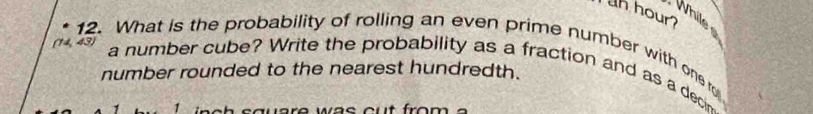 hour? 
While 
(14, 43) 
12. What is the probability of rolling an even prime number with one ro 
a number cube? Write the probability as a fraction and as a decin 
number rounded to the nearest hundredth. 
1
