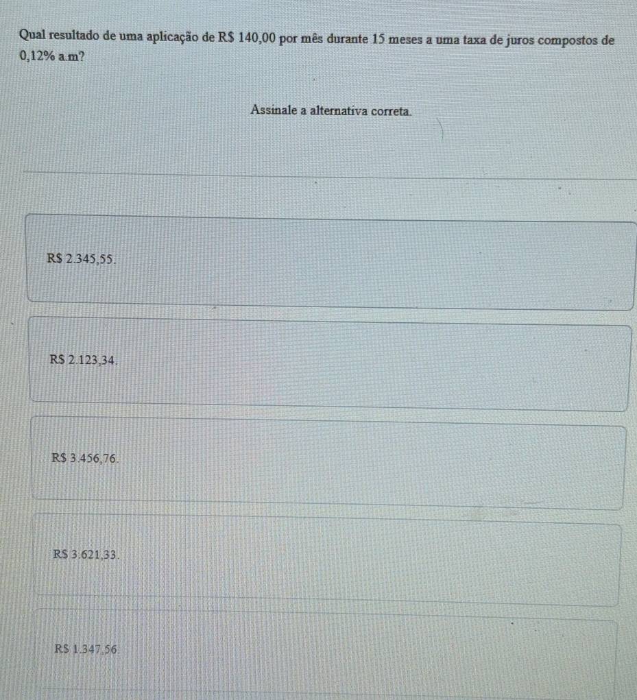 Qual resultado de uma aplicação de R$ 140,00 por mês durante 15 meses a uma taxa de juros compostos de
0,12% a.m?
Assinale a alternativa correta.
R$ 2.345,55.
R$ 2.123,34.
R$ 3.456,76.
R$ 3.621,33.
R$ 1.347.56.