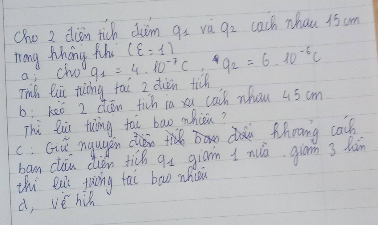 cho 2 diān tich ciim gi và q_2 cach whou 15 am
Tong Mhong thu (xi =1)
a; cho
q_1=4* 10^(-7)C, q_2=6* 10^(-6)C
Thih lii tuòng tai 2 olièn tich
b: keò 2 dien fich ia xu cach whan 45 cm
Thi bui tuāng fai bao whièn?
c; Giǔ ngugen d thoong cach
ban cliu clien tich qs giām 1 nua giom 3 làin
thi eai tuòng tai bowo nhcou
d, vè hic