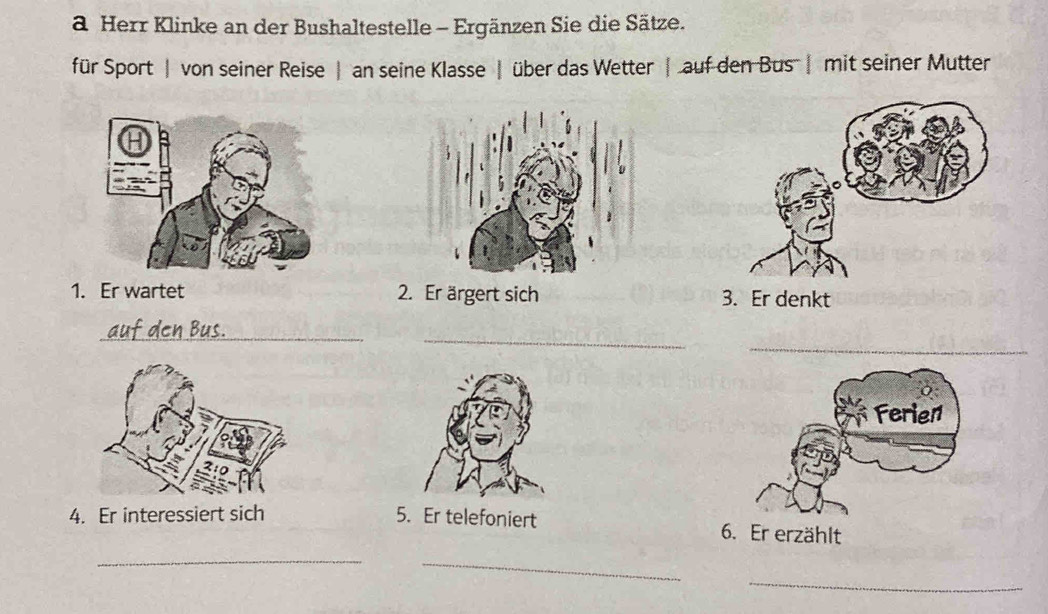 a Herr Klinke an der Bushaltestelle - Ergänzen Sie die Sätze. 
für Sport | von seiner Reise | an seine Klasse | über das Wetter | auf den Bus | mit seiner Mutter 
1. Er wartet 2. Er ärgert sich 
_ 
_ 
_ 
4. Er interessiert sich 5. Er telefoniert 
_ 
_ 
_