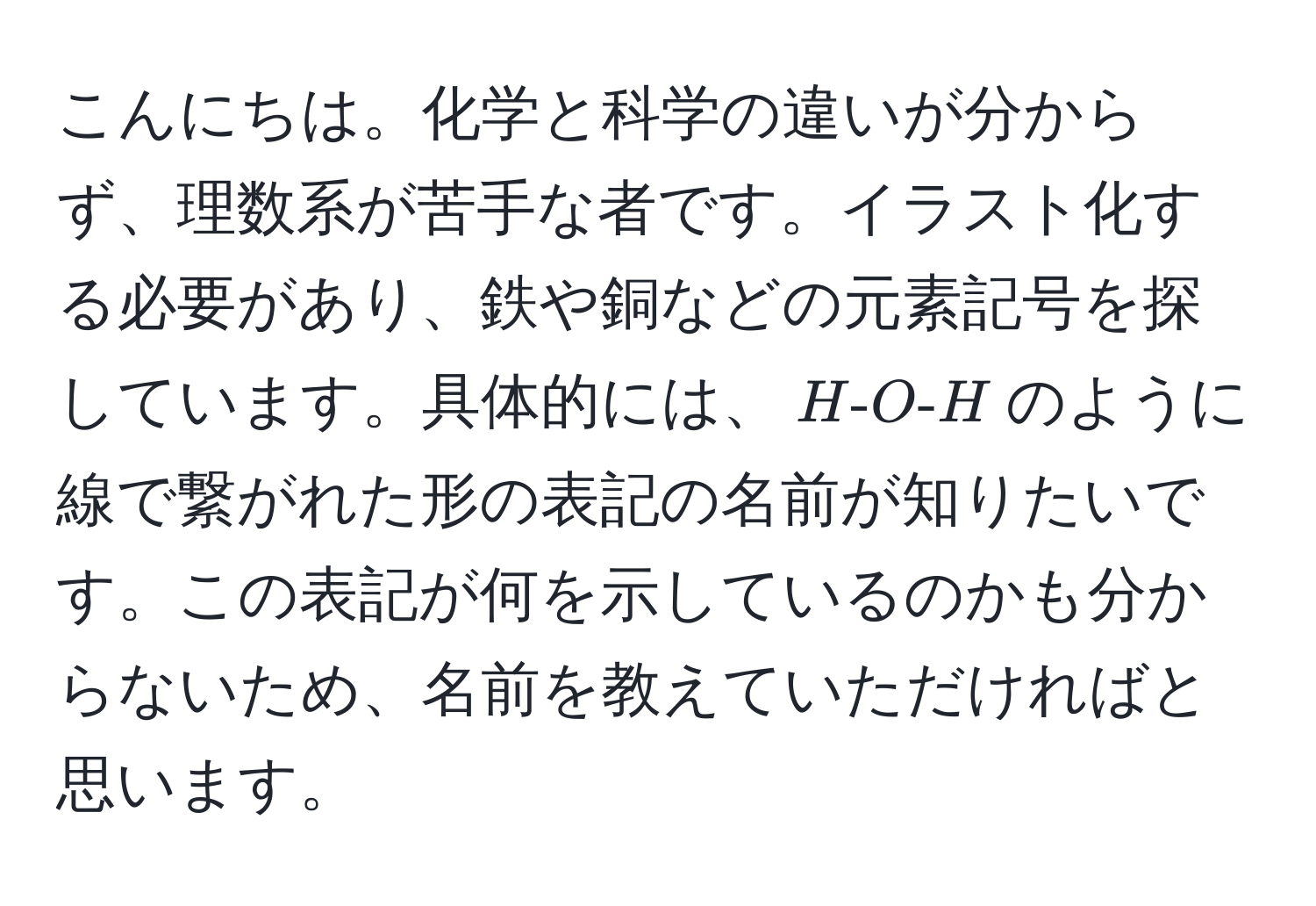 こんにちは。化学と科学の違いが分からず、理数系が苦手な者です。イラスト化する必要があり、鉄や銅などの元素記号を探しています。具体的には、$H - O - H$のように線で繋がれた形の表記の名前が知りたいです。この表記が何を示しているのかも分からないため、名前を教えていただければと思います。