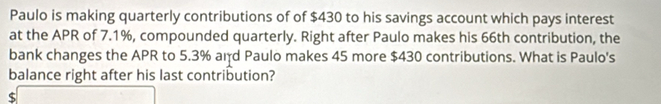 Paulo is making quarterly contributions of of $430 to his savings account which pays interest
at the APR of 7.1%, compounded quarterly. Right after Paulo makes his 66th contribution, the
bank changes the APR to 5.3% and Paulo makes 45 more $430 contributions. What is Paulo's
balance right after his last contribution?
C □