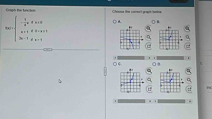 Graph the function Choose the correct graph below
f(x)=beginarrayl - 1/4 x,ifx≤ 0 x+1if0 1endarray.
A. 
B. 
C. 
D. 
t 
Inc 
_ 
(