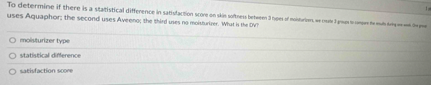 To determine if there is a statistical difference in satisfaction score on skin softness between 3 tps oe ps to compare the results during one week. One group
uses Aquaphor; the second uses Aveeno; the third uses no moisturizer. What is the DV?
moisturizer type
statistical difference
satisfaction score