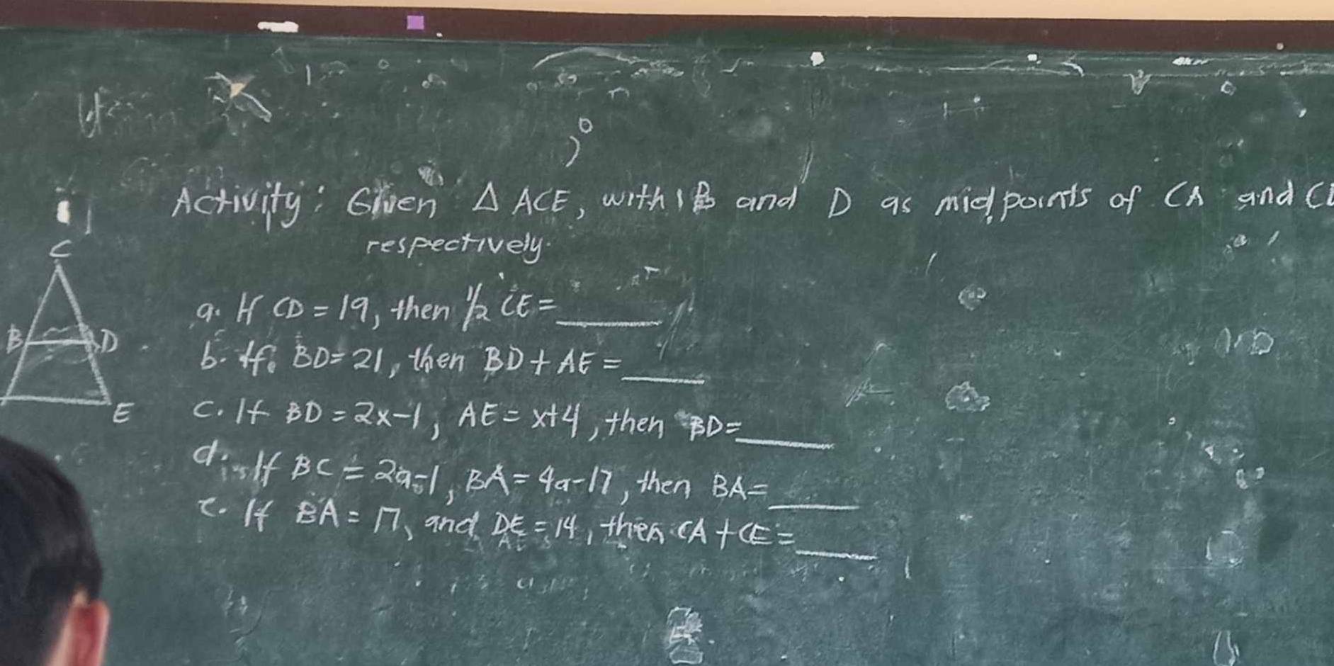 (-) 
7° 
Activity: Ghven △ ACE ,, with 18 and D as midpoints of CA and C
respectively 
a. I CD=19 ,then 1/2CE=
b. If. BD=21 , then BD+AE=
C. If BD=2x-1, AE=x+4 , then )= _ 1/2x^2 
dislf BC=2a-1, BA=4a-17 , then BA=_ 
c. If BA=17 ,and DE=14 , then CA+CE=_ 