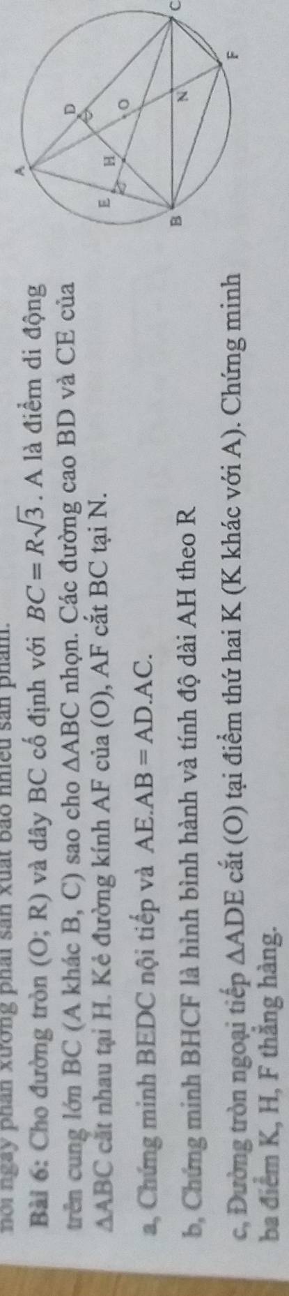 noi ngay phân xường phái sản xuất bảo nhiều sản phám. 
Bài 6: Cho đường tròn (O;R) và dây BC cố định với BC=Rsqrt(3). A là điểm di động 
trên cung lớn BC (A khác B, C) sao cho △ ABC nhọn. Các đường cao BD và CE của
△ ABC cắt nhau tại H. Kẻ đường kính AF của (O), AF cắt BC tại N. 
a, Chứng minh BEDC nội tiếp và AE.AB=AD.AC. 
b, Chứng minh BHCF là hình bình hành và tính độ dài AH theo R C 
c, Đường tròn ngoại tiếp △ ADE cắt (O) tại điểm thứ hai K (K khác với A). Chứng minh 
ba điểm K, H, F thăng hàng.