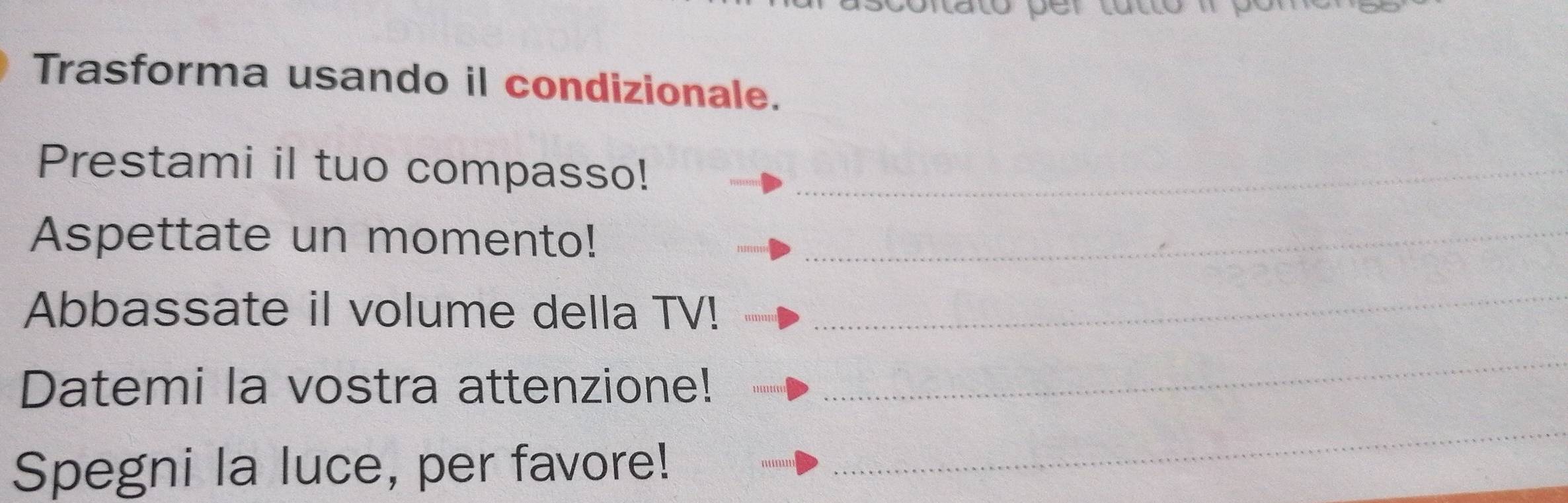 Trasforma usando il condizionale. 
Prestami il tuo compasso!_ 
Aspettate un momento!_ 
Abbassate il volume della TV! 
_ 
Datemi la vostra attenzione! 
_ 
Spegni la luce, per favore! 
_