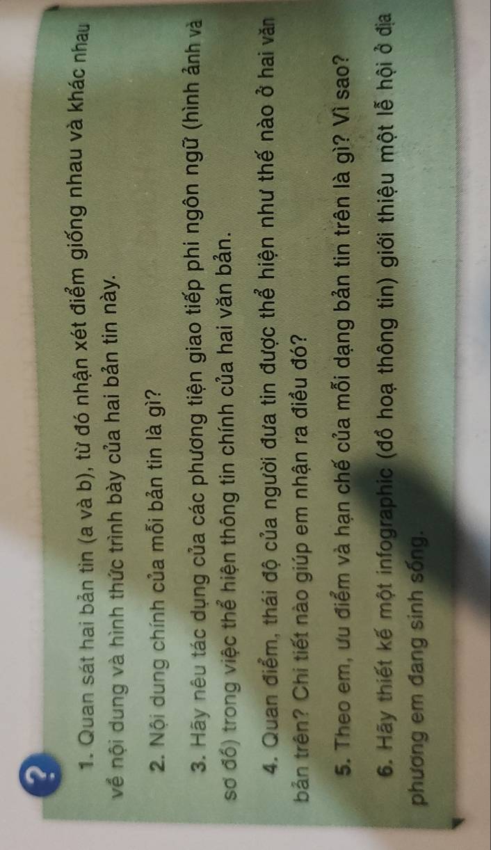 Quan sát hai bản tin (a và b), từ đó nhận xét điểm giống nhau và khác nhau 
về nội dung và hình thức trình bày của hai bản tin này. 
2. Nội dung chính của mỗi bản tin là gì? 
3. Hãy nêu tác dụng của các phương tiện giao tiếp phi ngôn ngữ (hình ảnh và 
sơ đổ) trong việc thể hiện thông tin chính của hai văn bản. 
4. Quan điểm, thái độ của người đưa tin được thể hiện như thế nào ở hai văn 
bản trên? Chi tiết nào giúp em nhận ra điều đó? 
5. Theo em, ưu điểm và hạn chế của mỗi dạng bản tin trên là gì? Vì sao? 
6. Hãy thiết kế một infographic (đồ hoạ thông tin) giới thiệu một lễ hội ở địa 
phương em đang sinh sống.