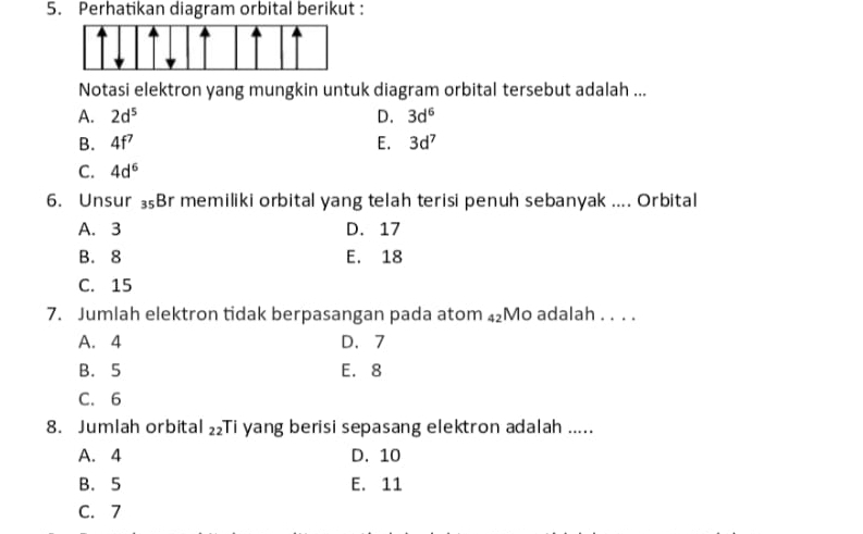 Perhatikan diagram orbital berikut :
Notasi elektron yang mungkin untuk diagram orbital tersebut adalah ...
A. 2d^5 D. 3d^6
B. 4f^7 E. 3d^7
C. 4d^6
6. Unsur 3Br memiliki orbital yang telah terisi penuh sebanyak .... Orbital
A. 3 D. 17
B. 8 E. 18
C. 15
7. Jumlah elektron tidak berpasangan pada atom ₄₂Mo adalah . . . .
A. 4 D、 7
B. 5 E. 8
C. 6
8. Jumlah orbital 22 Ti yang berisi sepasang elektron adalah .....
A. 4 D. 10
B. 5 E. 11
C. 7