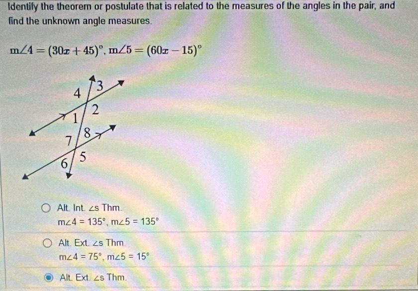 ldentify the theorem or postulate that is related to the measures of the angles in the pair, and
find the unknown angle measures.
m∠ 4=(30x+45)^circ , m∠ 5=(60x-15)^circ 
Alt. Int ∠ sThm.
m∠ 4=135°, m∠ 5=135°
Alt Ext. ∠ S Thm
m∠ 4=75°, m∠ 5=15°
Alt. Ext. ∠ s Thm.