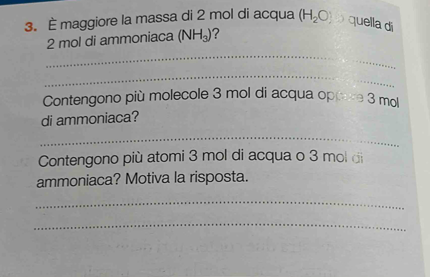 È maggiore la massa di 2 mol di acqua (H_2O) quella di
2 mol di ammoniaca (NH_3) ? 
_ 
_ 
Contengono più molecole 3 mol di acqua oppure 3 mol
di ammoniaca? 
_ 
Contengono più atomi 3 mol di acqua o 3 mol di 
ammoniaca? Motiva la risposta. 
_ 
_