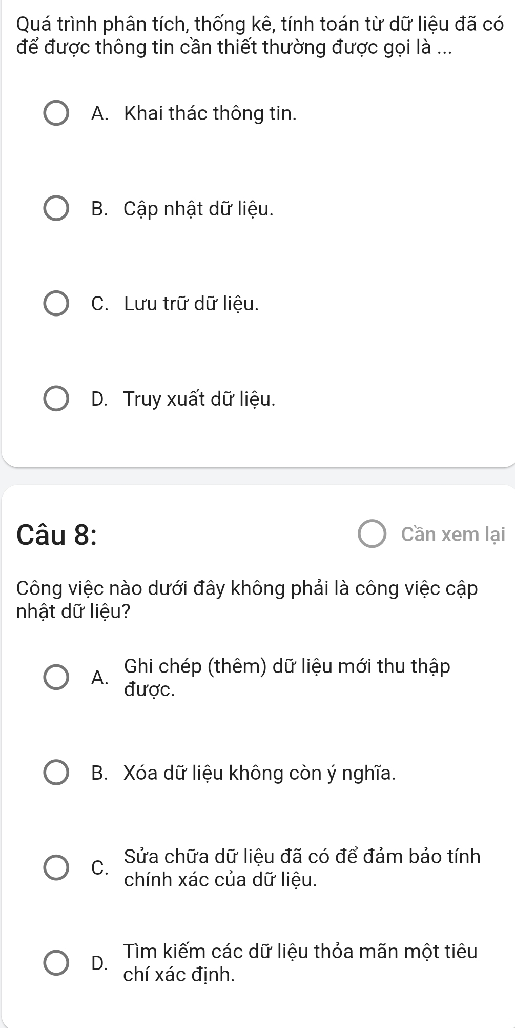 Quá trình phân tích, thống kê, tính toán từ dữ liệu đã có
để được thông tin cần thiết thường được gọi là ...
A. Khai thác thông tin.
B. Cập nhật dữ liệu.
C. Lưu trữ dữ liệu.
D. Truy xuất dữ liệu.
Câu 8: Cần xem lại
Công việc nào dưới đây không phải là công việc cập
nhật dữ liệu?
A. Ghi chép (thêm) dữ liệu mới thu thập
được.
B. Xóa dữ liệu không còn ý nghĩa.
Sửa chữa dữ liệu đã có để đảm bảo tính
C.
chính xác của dữ liệu.
Tìm kiếm các dữ liệu thỏa mãn một tiêu
D. chí xác định.