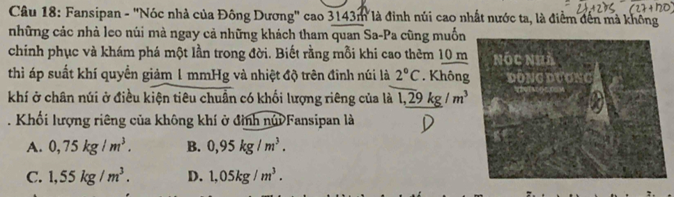 Fansipan - "Nóc nhà của Đông Dương" cao 3143m là đỉnh núi cao nhất nước ta, là điểm đến mà không
những các nhà leo núi mà ngay cả những khách tham quan Sa-Pa cũng muốn
chính phục và khám phá một lần trong đời. Biết rằng mỗi khi cao thêm 10 m
thì áp suất khí quyền giảm 1 mmHg và nhiệt độ trên đinh núi là 2°C. Không
khí ở chân núi ở điều kiện tiêu chuẩn có khối lượng riêng của là 1,_ 29kg/m^3. Khối lượng riêng của không khí ở đình núi Fansipan là
A. 0,75kg/m^3. B. 0,95kg/m^3.
C. 1,55kg/m^3. D. 1,05kg/m^3.