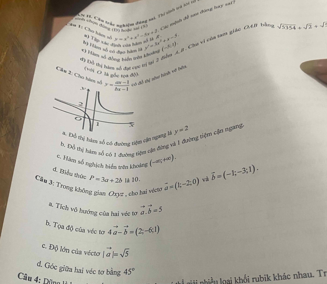 ACn 11. Cầu trắc nghiệm đùng sai. Thị sinh trả lời từ
sinh chọn dúng (Đ) hoặc sai (S) Các mệnh đề sau đúng hay sai?
Câu 1: Cho hàm số a) Tập xác định của hàm số là R . y=x^3+x^2-5x+2 y'=3x^2+x-5. (-5;1).. Chu vị của tam giác OAB bằng sqrt(5354)+sqrt(2)+sqrt(2)
b) Hàm số có đạo hàm là
c) Hàm số đồng biển trên khoảng
d) Đỗ thị hàm số đạt cực trị tại 2 6
Câu 2: Cho hàm số có đồ thị như hình vẽ bên
(với O là gốc tọa độ):
Đồ thị hàm số có đường tiệm cận ngang là y=2
b. D_0^(2 thị hàm số có 1 đường tiệm cận đứng và 1 đường tiệm cận ngang
c. Hàm số nghịch biến trên khoảng
(-∈fty ;+∈fty ).
d. Biểu thức P=3a+2b là 10. vector a)=(1;-2;0)
và vector b=(-1;-3;1).
Câu 3: Trong không gian Oxyz , cho hai vécto
a. Tích vô hướng của hai véc tơ vector a.vector b=5
b. Tọa độ của véc tơ 4vector a-vector b=(2;-6;1)
c. Độ lớn của véctơ |vector a|=sqrt(5)
d. Góc giữa hai véc tơ bằng 45°
Câu 4: Dũng  gả  nhiều loại khối rubik khác nhau. Tr