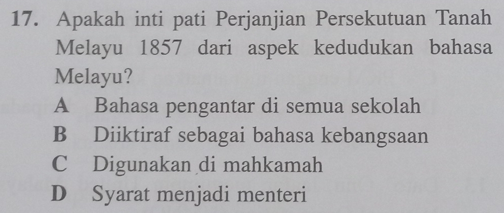 Apakah inti pati Perjanjian Persekutuan Tanah
Melayu 1857 dari aspek kedudukan bahasa
Melayu?
A Bahasa pengantar di semua sekolah
B Diiktiraf sebagai bahasa kebangsaan
C Digunakan di mahkamah
D Syarat menjadi menteri