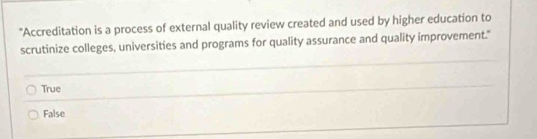 "Accreditation is a process of external quality review created and used by higher education to
scrutinize colleges, universities and programs for quality assurance and quality improvement."
True
False