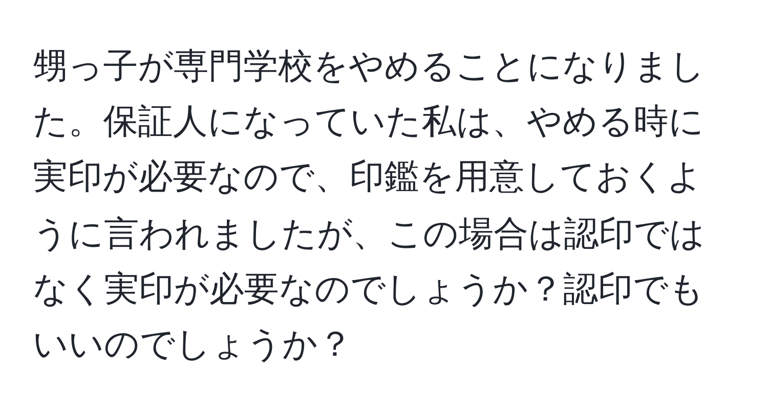 甥っ子が専門学校をやめることになりました。保証人になっていた私は、やめる時に実印が必要なので、印鑑を用意しておくように言われましたが、この場合は認印ではなく実印が必要なのでしょうか？認印でもいいのでしょうか？