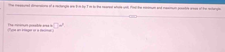 The measured dimensions of a rectangle are 9 m by 7 m to the nearest whole unit. Find the minimum and maximum possible areas of the rectangle. 
The minimum possible area is □ m^2. 
(Type an integer or a decimal.)