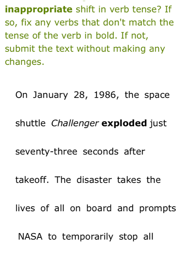 inappropriate shift in verb tense? If 
so, fix any verbs that don't match the 
tense of the verb in bold. If not, 
submit the text without making any 
changes. 
On January 28, 1986, the space 
shuttle Challenger exploded just 
seventy-three seconds after 
takeoff. The disaster takes the 
lives of all on board and prompts 
NASA to temporarily stop all