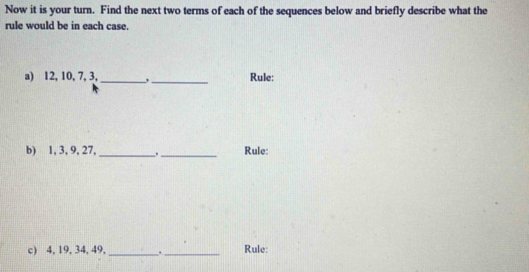 Now it is your turn. Find the next two terms of each of the sequences below and briefly describe what the 
rule would be in each case. 
a) 12, 10, 7, 3, _,_ Rule: 
b) 1, 3, 9, 27, _,_ Rule: 
c) 4, 19, 34, 49, _,_ Rule: