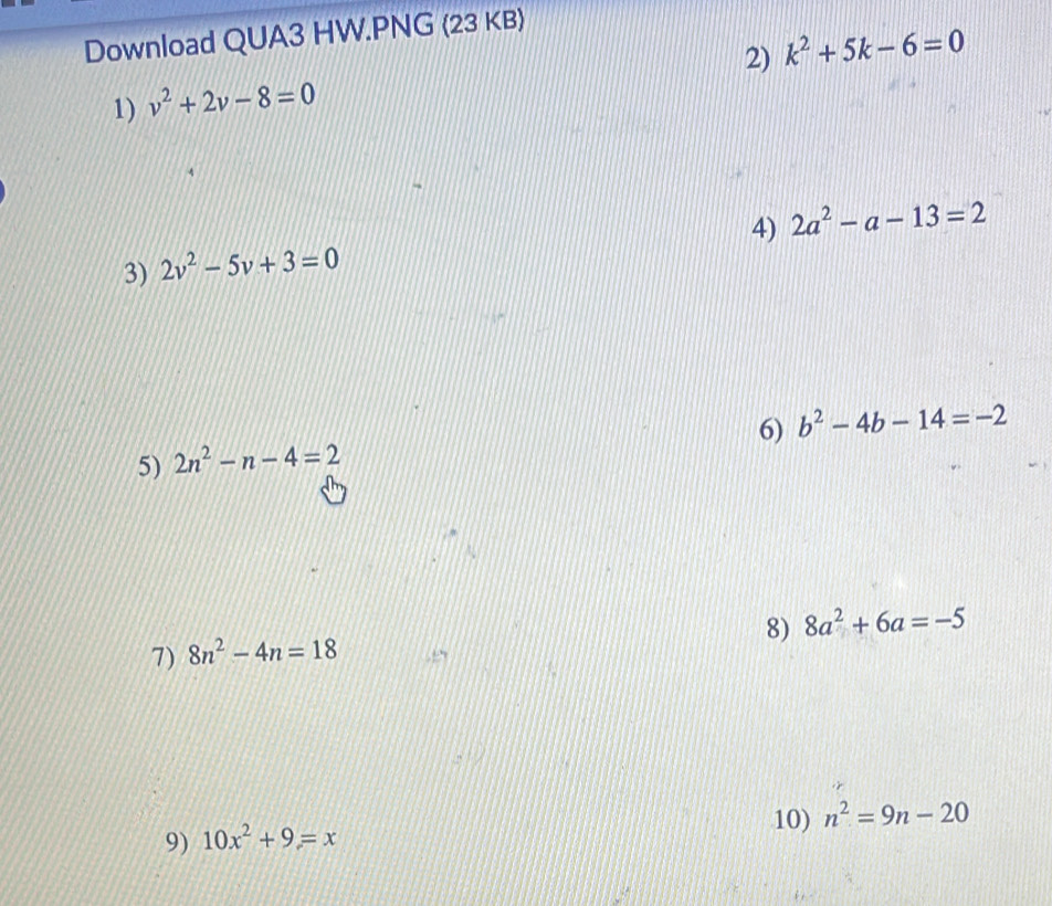 Download QUA3 HW.PNG (23 KB) 
2) k^2+5k-6=0
1) v^2+2v-8=0
4) 2a^2-a-13=2
3) 2v^2-5v+3=0
6) b^2-4b-14=-2
5) 2n^2-n-4=2
8) 8a^2+6a=-5
7) 8n^2-4n=18
9) 10x^2+9=x 10) n^2=9n-20