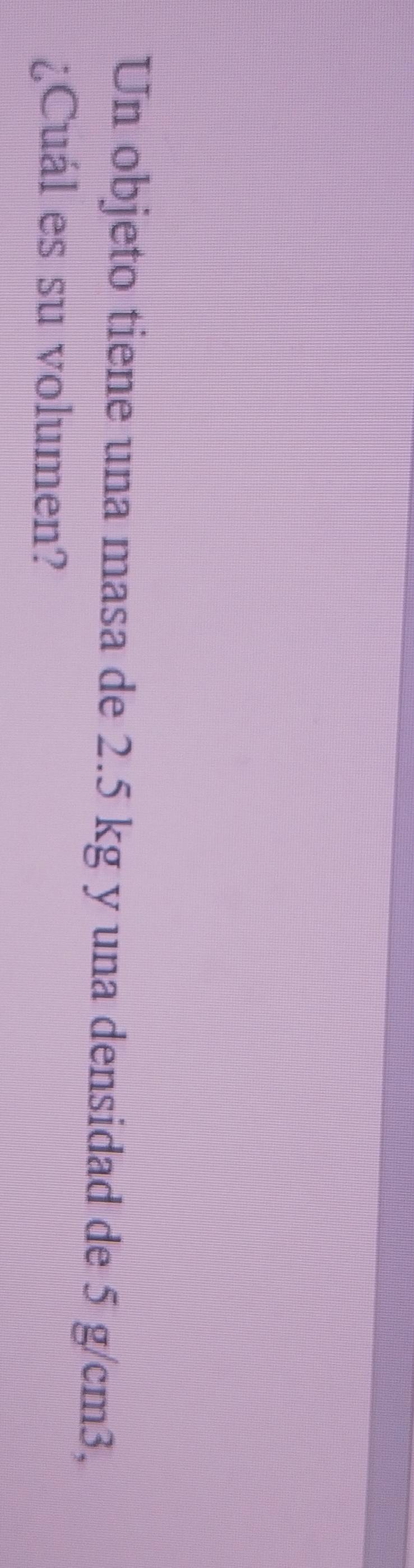 Un objeto tiene una masa de 2.5 kg y una densidad de 5 g/cm3, 
¿Cuál es su volumen?