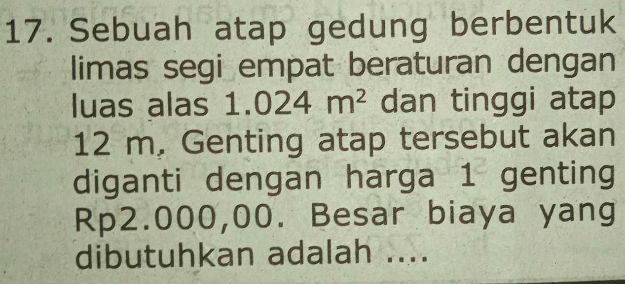 Sebuah atap gedung berbentuk 
limas segi empat beraturan dengan 
luas alas : 1.024m^2 dan tinggi atap
12 m. Genting atap tersebut akan 
diganti dengan harga 1 genting
Rp2.000,00. Besar biaya yang 
dibutuhkan adalah ....