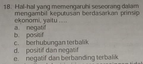 Hal-hal yang memengaruhi seseorang dalam
mengambil keputusan berdasarkan prinsip
ekonomi, yaitu ....
a. negatif
b. positif
c. berhubungan terbalik
d. positif dan negatif
e. negatif dan berbanding terbalik