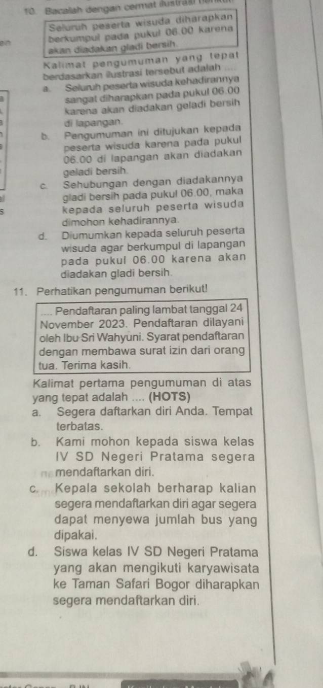 Bacalah dengan cermat iustr l 
Seluruh peserta wisuda diharapkan
an berkumpul pada pukul 06.00 karena
akan diadakan gladi bersih.
Kalimat pengumuman yang tepat
berdasarkan ilustrasi tersebut adalah
a. Seluruh peserta wisuda kehadirannya
sangat diharapkan pada pukul 06.00
karena akan diadakan geladi bersih
di lapangan.
b. Pengumuman ini ditujukan kepada
peserta wisuda karena pada pukul
06.00 di lapangan akan diadakan
geladi bersih.
c. Sehubungan dengan diadakannya
a
gladi bersih pada pukul 06.00, maka
kepada seluruh peserta wisuda
dimohon kehadirannya.
d. Diumumkan kepada seluruh peserta
wisuda agar berkumpul di lapangan
pada pukul 06.00 karena akan
diadakan gladi bersih.
11. Perhatikan pengumuman berikut!
.... Pendaftaran paling lambat tanggal 24
November 2023. Pendaftaran dilayani
oleh Ibu Sri Wahyuni. Syarat pendaftaran
dengan membawa surat izin dari orang
tua. Terima kasih.
Kalimat pertama pengumuman di atas
yang tepat adalah .... (HOTS)
a. Segera daftarkan diri Anda. Tempat
terbatas.
b. Kami mohon kepada siswa kelas
IV SD Negeri Pratama segera
nsmendaftarkan diri.
c Kepala sekolah berharap kalian
segera mendaftarkan diri agar segera
dapat menyewa jumlah bus yang
dipakai.
d. Siswa kelas IV SD Negeri Pratama
yang akan mengikuti karyawisata
ke Taman Safari Bogor diharapkan
segera mendaftarkan diri.