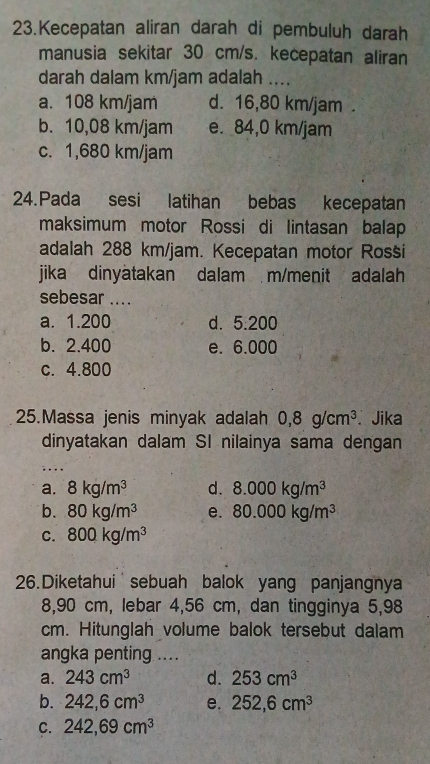 Kecepatan aliran darah di pembuluh darah
manusia sekitar 30 cm/s. kecepatan aliran
darah dalam km/jam adalah ....
a. 108 km/jam d. 16,80 km/jam.
b. 10,08 km/jam e. 84,0 km/jam
c. 1,680 km/jam
24.Pada sesi latihan bebas kecepatan
maksimum motor Rossi di lintasan balap
adalah 288 km/jam. Kecepatan motor Rossi
jika dinyatakan dalam m/menit adalah
sebesar ....
a. 1.200 d. 5.200
b. 2.400 e. 6.000
c. 4.800
25.Massa jenis minyak adalah 0, 8g/cm^3. Jika
dinyatakan dalam SI nilainya sama dengan
. ..
a. 8kg/m^3 d. 8.000kg/m^3
b. 80kg/m^3 e. 80.000kg/m^3
C. 800kg/m^3
26.Diketahui sebuah balok yang panjangnya
8,90 cm, lebar 4,56 cm, dan tingginya 5,98
cm. Hitunglah volume balok tersebut dalam
angka penting ....
a. 243cm^3 d. 253cm^3
b. 242, 6cm^3 e. 252, 6cm^3
C. 242, 69cm^3