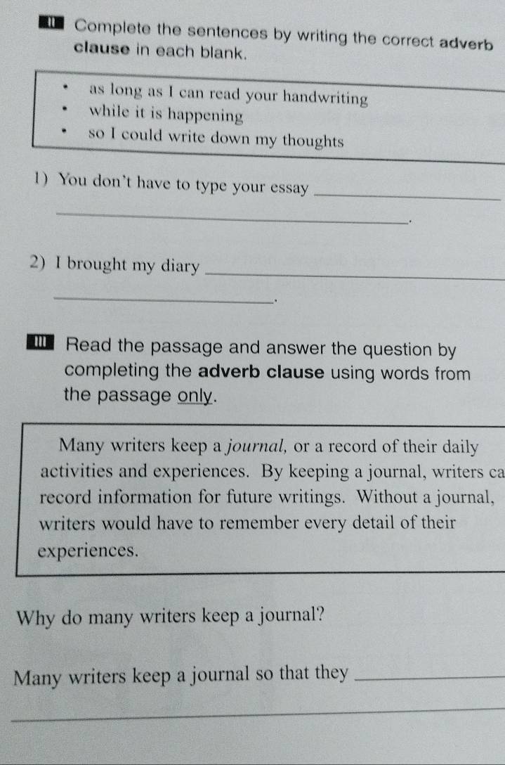 Complete the sentences by writing the correct adverb 
clause in each blank. 
as long as I can read your handwriting 
while it is happening 
so I could write down my thoughts 
1)You don't have to type your essay_ 
_ 
2) I brought my diary_ 
_ 
Read the passage and answer the question by 
completing the adverb clause using words from 
the passage only. 
Many writers keep a journal, or a record of their daily 
activities and experiences. By keeping a journal, writers ca 
record information for future writings. Without a journal, 
writers would have to remember every detail of their 
experiences. 
Why do many writers keep a journal? 
Many writers keep a journal so that they_ 
_ 
_ 
__ 
_