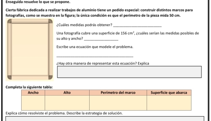 Enseguida resuelve lo que se propone. 
Cierta fábrica dedicada a realizar trabajos de aluminio tiene un pedido especial: construir distintos marcos para 
fotografías, como se muestra en la figura; la única condición es que el perímetro de la pieza mida 50 cm. 
¿Cuáles medidas podrás obtener?_ 
Una fotografía cubre una superficie de 156cm^2 E, ecuáles serían las medidas posibles de 
su alto y ancho?_ 
Escribe una ecuación que modele el problema. 
_ 
¿Hay otra manera de representar esta ecuación? Explica 
Explica cómo resole el problema. Describe la estrategia de solución.