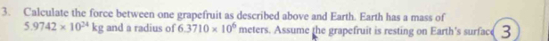 Calculate the force between one grapefruit as described above and Earth. Earth has a mass of
5.9742* 10^(24)kg and a radius of 6.3710* 10^6 meters. Assume the grapefruit is resting on Earth's surface 3