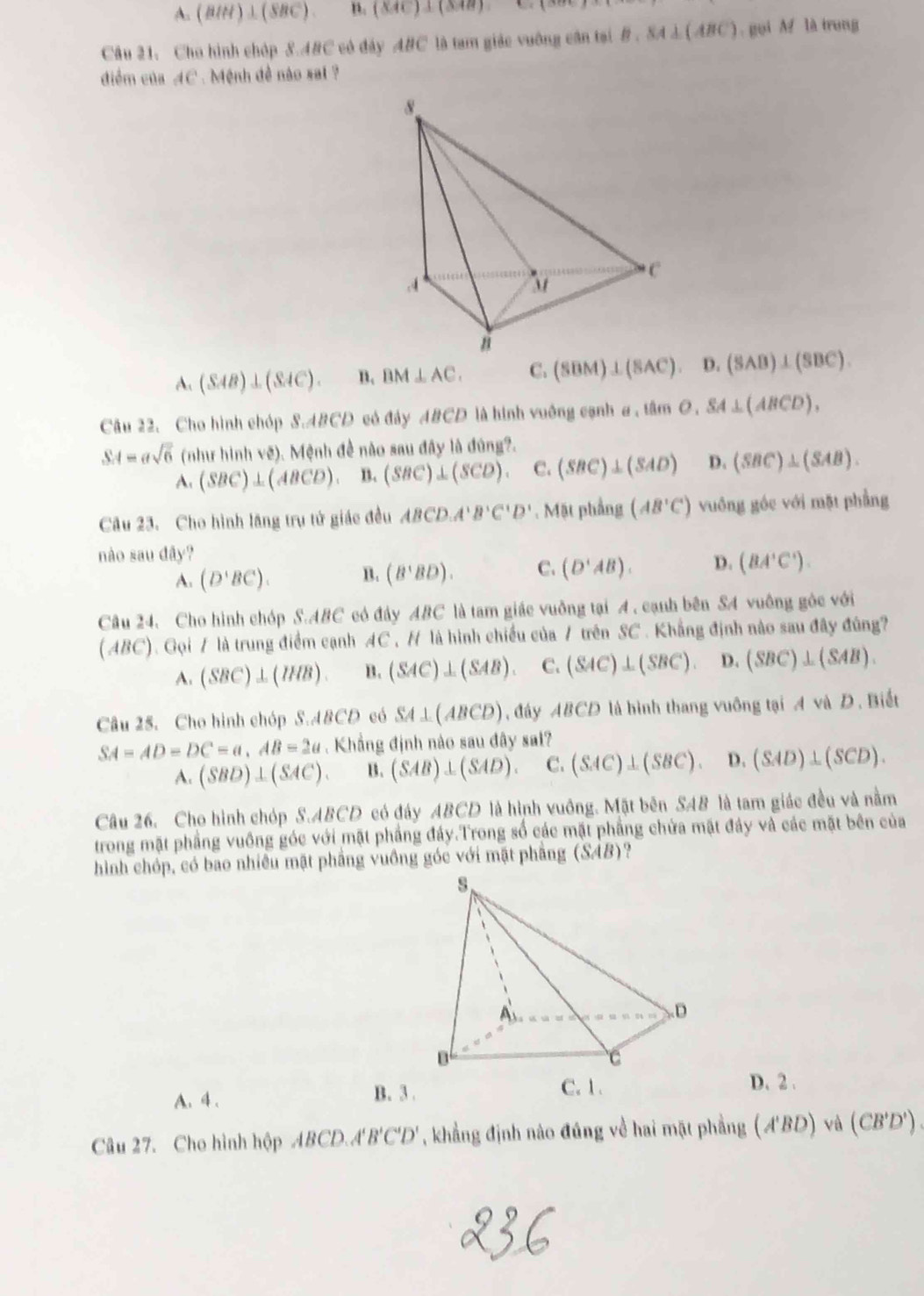 A. (BIM)⊥ (SBC). B. (XAC)⊥ (XAB).
Câu 21, Cho hình chóp 8.48C có đây ABC là tam giác vuỡng cận tại B,SA⊥ (ABC). gọi M là trung
điểm của AC . Mệnh đề nào sal ?
A、 (SAB)⊥ (SAC). B. BM⊥ AC. C. (SBM)⊥ (SAC). D. (SAB)⊥ (SBC).
Câu 22. Cho hình chóp S.ABCD có đây ABCD là hình vuởng cạnh a , tâm o SA⊥ (ABCD),
SA=asqrt(6) (như hình vẽ). Mệnh đề nào sau đây là đúng?.
A. (SBC)⊥ (ABCD). B. (SBC)⊥ (SCD). C. (SBC)⊥ (SAD) D. (SBC)⊥ (SAB).
Câu 23. Cho hình lăng trụ tử giác đều ABCD.A'B'C'D'. Mặt phầng (AB'C') vuồng góc với mặt phẳng
nào sau đây?
A. (D'BC). B. (B'BD). C. (D'AB). D. (BA'C').
Câu 24. Cho hình chóp S.ABC có đây ABC là tam giác vuởng tại A , cạnh bên SA vuông góc với
(ABC). Gọi 7 là trung điểm cạnh AC H là hình chiều của / trên SC . Khẳng định nào sau đây đùng
A. (SBC)⊥ (IHB). B. (SAC)⊥ (SAB). C. (SAC)⊥ (SBC). D. (SBC)⊥ (SAB).
Câu 25. Cho hình chóp S.ABCD có SA⊥ (ABCD) , đây ABCD là bình thang vuỡng tại A và D. Biết
SA=AD=DC=a,AB=2a. Khẳng định nào sau đây sal?
A. (SBD)⊥ (SAC). B. (SAB)⊥ (SAD). C. (SAC)⊥ (SBC). D. (SAD)⊥ (SCD).
Câu 26. Cho hình chóp S.ABCD có đây ABCD là hình vuông. Mặt bên SAB là tam giác đều và nằm
trong mặt phầng vuông góc với mặt phầng đáy.Trong số các mặt phẳng chứa mặt đảy và các mặt bên của
hình chóp, có bao nhiều mặt phầng vuồng góc với mặt phẳng (SAB)?
A. 4 .
B. 3 D. 2 .
Câu 27. Cho hình hộp (BCD.A'B'C'D' , khẳng định nào đúng về hai mặt phẳng (A'BD) và (CB'D') .